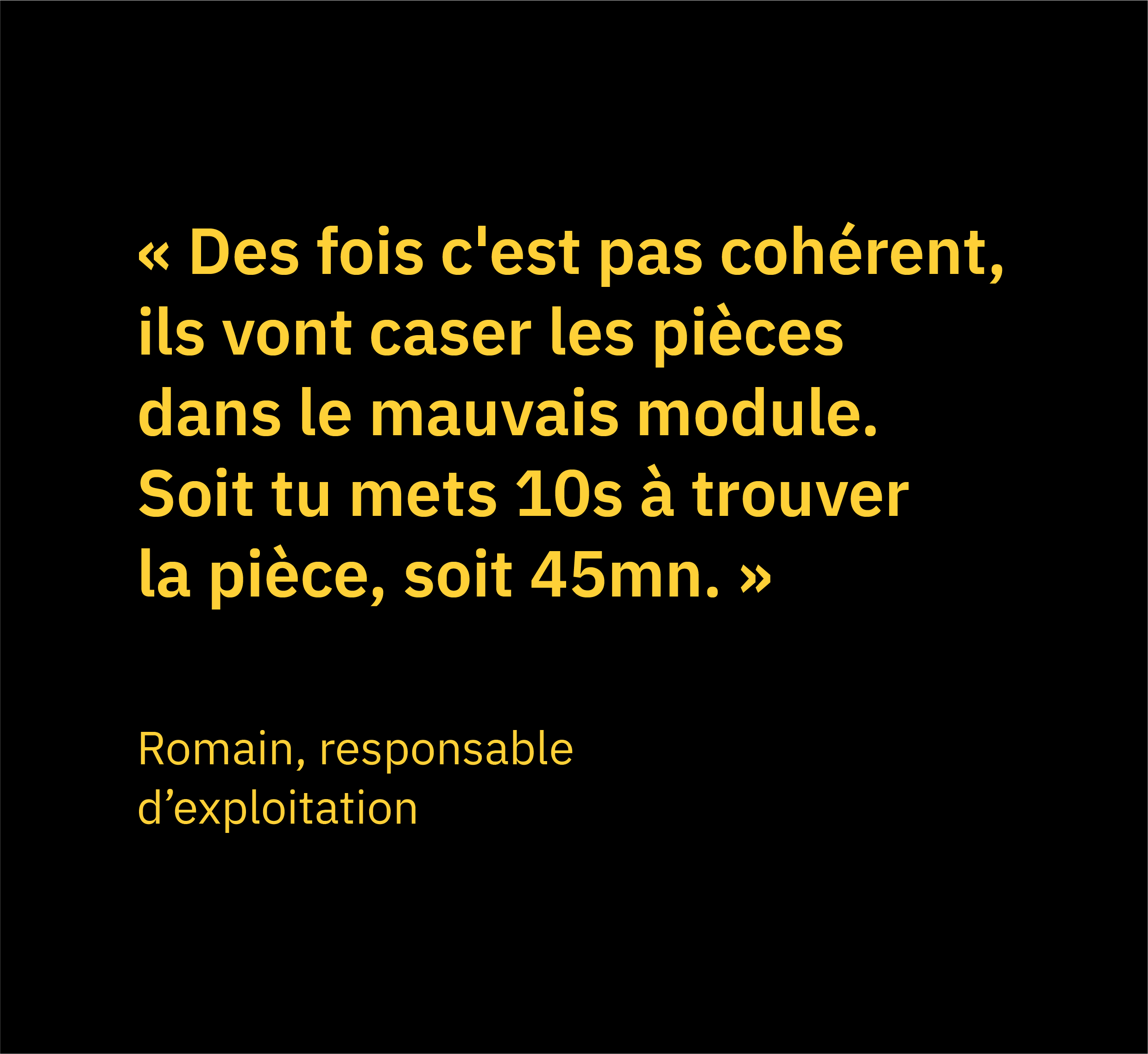 Citation de Romain, responsable d'exploitation chez Bergerat Monnoyeur - Caterpillar, qui dit "Des fois c'est pas cohérent, ils vont caser les pièces dans le mauvais module. Soit tu mets 10s à trouver la pièce, soit 45mn." écrit en jaune sur fond noir.